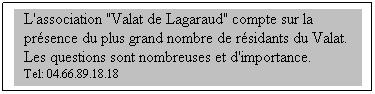 Zone de Texte: L'association "Valat de Lagaraud" compte sur la présence du plus grand nombre de résidants du Valat. Les questions sont nombreuses et d'importance.
Tel: 04.66.89.18.18
